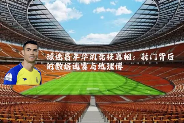 球迷嘉年华的竞技真相：射门背后的数据迷雾与地理博弈