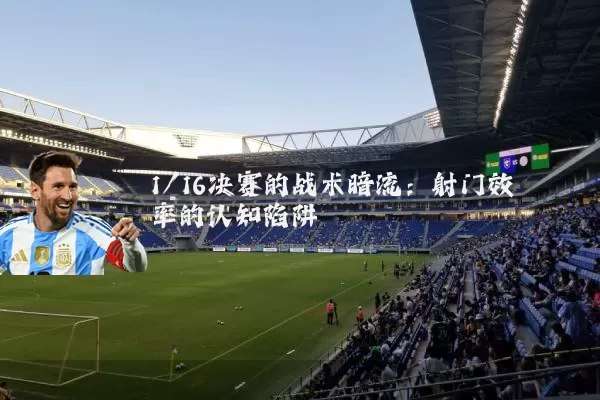 1/16决赛的战术暗流:射门效率的认知陷阱