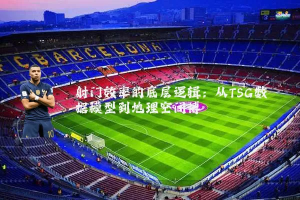 射门效率的底层逻辑:从TSG数据模型到地理空间博弈