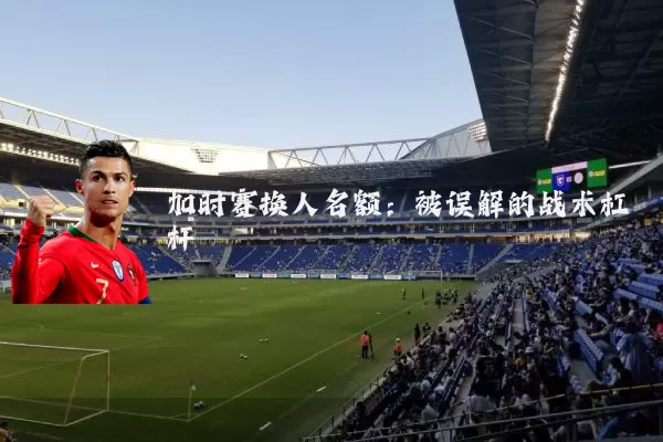 加时赛换人名额：被误解的战术杠杆